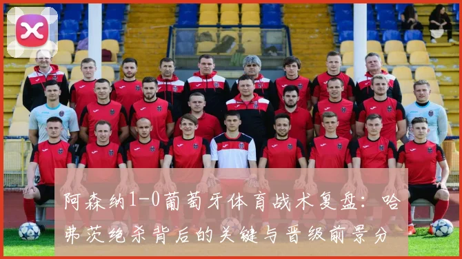 阿森纳1-0葡萄牙体育战术复盘：哈弗茨绝杀背后的关键与晋级前景分析
