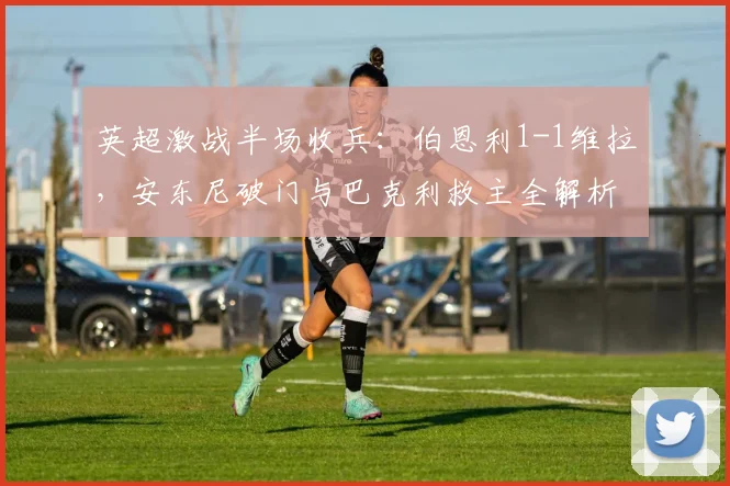 英超激战半场收兵：伯恩利1-1维拉，安东尼破门与巴克利救主全解析
