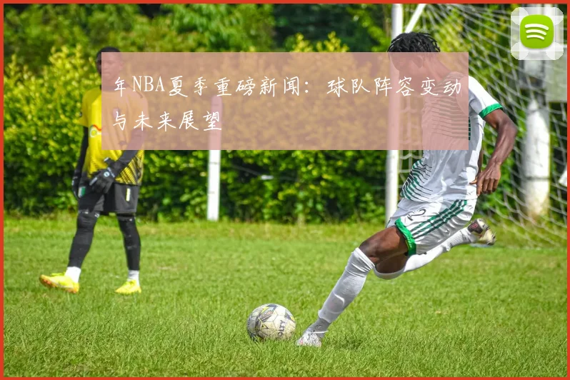 年NBA夏季重磅新闻：球队阵容变动与未来展望