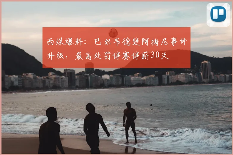 西媒爆料：巴尔韦德楚阿梅尼事件升级，最高处罚停赛停薪30天