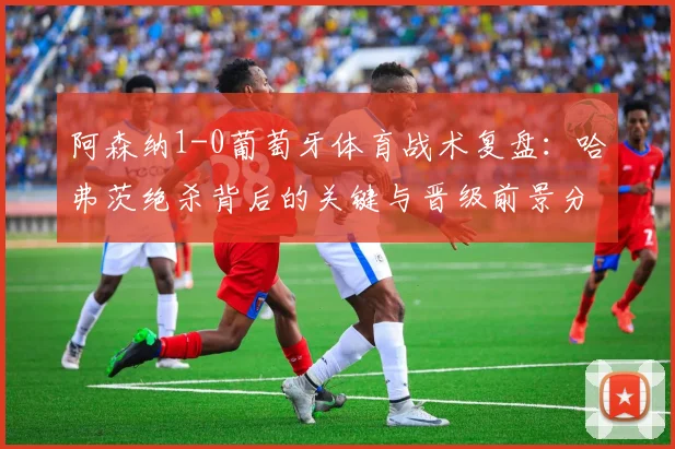 阿森纳1-0葡萄牙体育战术复盘:哈弗茨绝杀背后的关键与晋级前景分析
